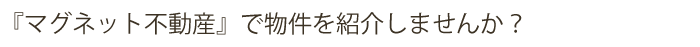 『マグネット不動産』であなたの物件を紹介しませんか。